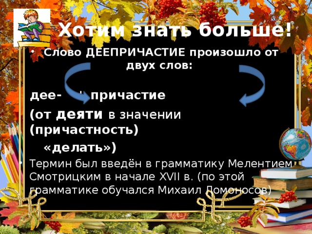 Хотим знать больше! Слово ДЕЕПРИЧАСТИЕ произошло от двух слов:     дее-    + причастие  (от деяти  в значении  (причастность)    «делать») Термин был введён в грамматику Мелентием Смотрицким в начале XVII в. (по этой грамматике обучался Михаил Ломоносов) 
