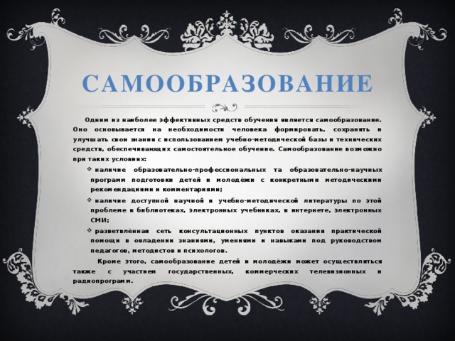  Самообразование  Одним из наиболее эффективных средств обучения является самообразование. Оно основывается на необходимости человека формировать, сохранять и улучшать свои знания с использованием учебно-методической базы и технических средств, обеспечивающих самостоятельное обучение. Самообразование возможно при таких условиях: наличие образовательно-профессиональных та образовательно-научных программ подготовки детей и молодёжи с конкретными методическими рекомендациями и комментариями; наличие доступной научной и учебно-методической литературы по этой проблеме в библиотеках, электронных учебниках, в интернете, электронных СМИ; разветвлённая сеть консультационных пунктов оказания практической помощи в овладении знаниями, умениями и навыками под руководством педагогов, методистов и психологов.  Кроме этого, самообразование детей и молодёжи может осуществляться также с участием государственных, коммерческих телевизионных и радиопрограмм.  