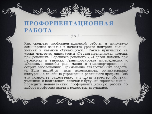Профориентационная работа Как средство профориентационной работы, я использую семинарские занятия в качестве уроков контроля знаний, умений и навыков обучающихся. Также приглашаю на уроки медсестру лицея (темы « Первая медицинская помощь при ранениях. Перевязка раненого », « Первая помощь при переломах и вывихах. Транспортировка пострадавших », « Основные способы реанимации и транспортировки при острых заболеваниях. Применение лекарственных средств. »).  Если выдаётся такая возможность, организовываю экскурсии в лечебные учреждения различного профиля. Всё это позволяет существенно улучшить качество обучения учащихся и подготовить девочек к будущей взрослой жизни, проводить ненавязчивую профориентационную работу по выбору профессии врача и медсестры девушками. 