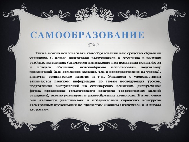 Самообразование  Также можно использовать самообразование как средство обучения учащихся. С целью подготовки выпускников к обучению в высших учебных заведениях (снимается напряжение при появлении новых форм и методов обучения) целесообразно использовать подготовку презентаций (как домашнее задание, так и непосредственно на уроках), диспуты, семинарские занятия и т.д.. Учащиеся с удовольствием занимаются поиском информации по темам последующих уроков, подготовкой выступлений на семинарских занятиях, диспутах(как форма проведення тематического контроля теоретических знаний учащихся), охотно участвуют в разнообразных конкурсах. В этом сенсе они являются участниками и победителями городских конкурсов электронных презентаций по предметам «Защита Отечества» и «Основы здоровья». 