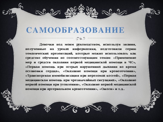 Самообразование  Девочки под моим руководством, используя знания, полученные на уроках информатики, подготовили серию тематических презентаций, которые можно использовать как средство обучения по соответствующим темам: «Применение мер и средств оказания первой медицинской помощи в ЧС», «Первая помощь при острых нарушениях дыхания во время остановки сердца», «Оказание помощи при кровотечении», «Транспортная иммобилизация при переломах костей», «Первая медицинская помощь при чрезвычайных ситуациях», «Оказание первой помощи при утоплении», «Оказание первой медицинской помощи при артериальном кровотечении», «Ожоги» и т.д..  
