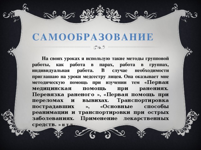 Самообразование  На своих уроках я использую такие методы групповой работы, как работа в парах, работа в группах, индивидуальная работа. В случае необходимости приглашаю на уроки медсестру лицея. Она оказывает мне методическую помощь при изучении тем « Первая медицинская помощь при ранениях. Перевязка раненого  », « Первая помощь при переломах и вывихах. Транспортировка пострадавших  », « Основные способы реанимации и транспортировки при острых заболеваниях. Применение лекарственных средств.  » и т.д.. 