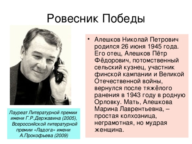Ровесник Победы Алешков Николай Петрович родился 26 июня 1945 года. Его отец, Алешков Пётр Фёдорович, потомственный сельский кузнец, участник финской кампании и Великой Отечественной войны, вернулся после тяжёлого ранения в 1943 году в родную Орловку. Мать, Алешкова Марина Лаврентьевна, – простая колхозница, неграмотная, но мудрая женщина. Лауреат Литературной премии имени Г.Р.Державина (2005),  Всероссийской литературной премии «Ладога» имени А.Прокофьева (2009)