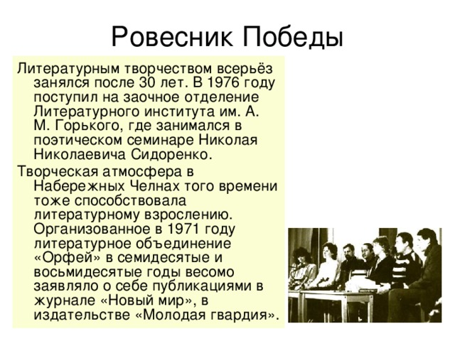 Ровесник Победы Литературным творчеством всерьёз занялся после 30 лет. В 1976 году поступил на заочное отделение Литературного института им. А. М. Горького, где занимался в поэтическом семинаре Николая Николаевича Сидоренко.   Творческая атмосфера в Набережных Челнах того времени тоже способствовала литературному взрослению. Организованное в 1971 году литературное объединение «Орфей» в семидесятые и восьмидесятые годы весомо заявляло о себе публикациями в журнале «Новый мир», в издательстве «Молодая гвардия».