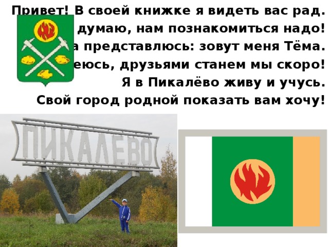 Привет! В своей книжке я видеть вас рад. И думаю, нам познакомиться надо! Сначала представлюсь: зовут меня Тёма. Надеюсь, друзьями станем мы скоро! Я в Пикалёво живу и учусь. Свой город родной показать вам хочу! 