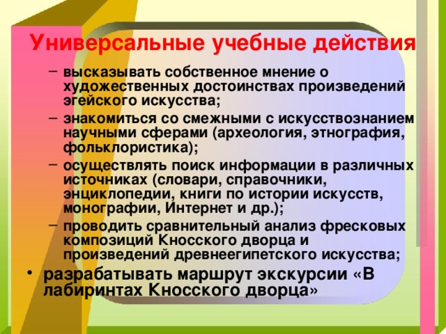 Универсальные учебные действия высказывать собственное мнение о художественных достоинствах произведений эгейского искусства; знакомиться со смежными с искусствознанием научными сферами (археология, этнография, фольклористика); осуществлять поиск информации в различных источниках (словари, справочники, энциклопедии, книги по истории искусств, монографии, Интернет и др.); проводить сравнительный анализ фресковых композиций Кносского дворца и произведений древнеегипетского искусства; высказывать собственное мнение о художественных достоинствах произведений эгейского искусства; знакомиться со смежными с искусствознанием научными сферами (археология, этнография, фольклористика); осуществлять поиск информации в различных источниках (словари, справочники, энциклопедии, книги по истории искусств, монографии, Интернет и др.); проводить сравнительный анализ фресковых композиций Кносского дворца и произведений древнеегипетского искусства; разрабатывать маршрут экскурсии «В лабиринтах Кносского дворца»  