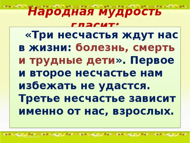 Народная мудрость гласит:  «Три несчастья ждут нас в жизни: болезнь, смерть и трудные дети ». Первое и второе несчастье нам избежать не удастся. Третье несчастье зависит именно от нас, взрослых.