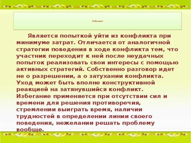 Избегание        Является попыткой уйти из конфликта при минимуме затрат. Отличается от аналогичной стратегии поведения в ходе конфликта тем, что участник переходит к ней после неудачных попыток реализовать свои интересы с помощью активных стратегий. Собственно разговор идет не о разрешении, а о затухании конфликта. Уход может быть вполне конструктивной реакцией на затянувшийся конфликт. Избегание применяется при отсутствии сил и времени для решения противоречия, стремлении выиграть время, наличии трудностей в определении линии своего поведения, нежелании решать проблему вообще.