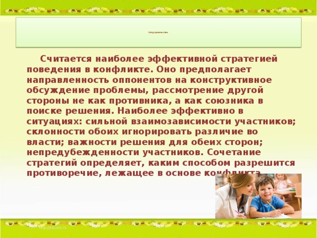 Сотрудничество         Считается наиболее эффективной стратегией поведения в конфликте. Оно предполагает направленность оппонентов на конструктивное обсуждение проблемы, рассмотрение другой стороны не как противника, а как союзника в поиске решения. Наиболее эффективно в ситуациях: сильной взаимозависимости участников; склонности обоих игнорировать различие во власти; важности решения для обеих сторон; непредубежденности участников. Сочетание стратегий определяет, каким способом разрешится противоречие, лежащее в основе конфликта.