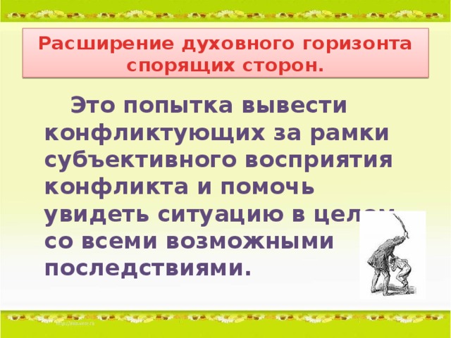 Расширение духовного горизонта спорящих сторон.  Это попытка вывести конфликтующих за рамки субъективного восприятия конфликта и помочь увидеть ситуацию в целом, со всеми возможными последствиями.