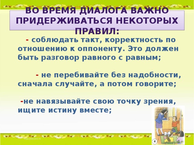 Во время диалога важно придерживаться некоторых правил:       - соблюдать такт, корректность по отношению к оппоненту. Это должен быть разговор равного с равным;           - не перебивайте без надобности, сначала случайте, а потом говорите;    - не навязывайте свою точку зрения, ищите истину вместе;
