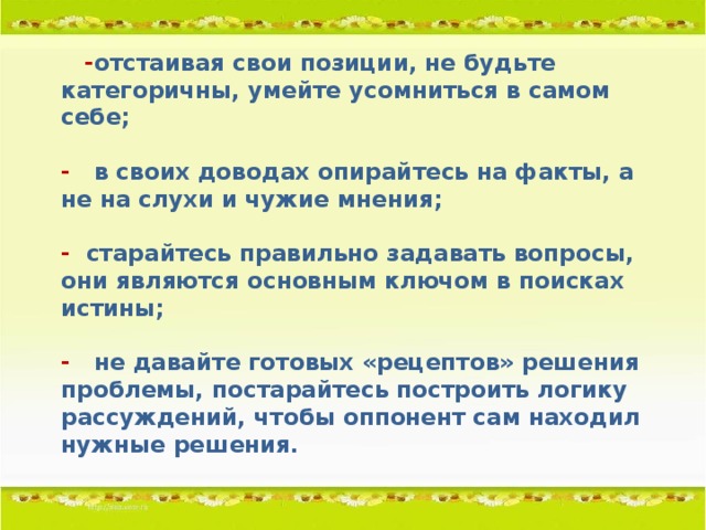 - отстаивая свои позиции, не будьте категоричны, умейте усомниться в самом себе;   -   в своих доводах опирайтесь на факты, а не на слухи и чужие мнения;   -   старайтесь правильно задавать вопросы, они являются основным ключом в поисках истины;   -    не давайте готовых «рецептов» решения проблемы, постарайтесь построить логику рассуждений, чтобы оппонент сам находил нужные решения.