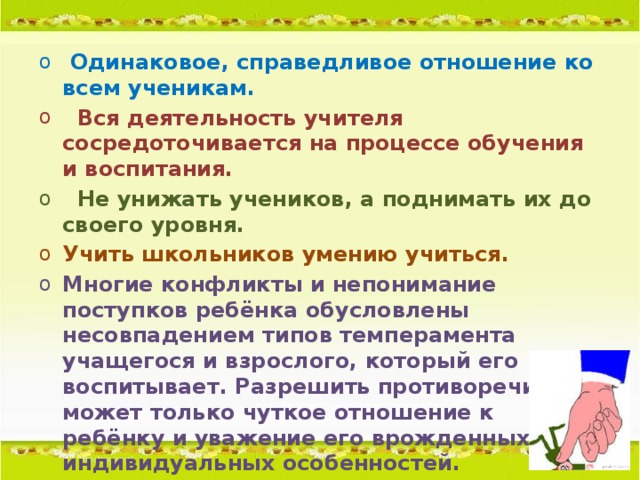 Одинаковое, справедливое отношение ко всем ученикам.  Вся деятельность учителя сосредоточивается на процессе обучения и воспитания.  Не унижать учеников, а поднимать их до своего уровня. Учить школьников умению учиться. Многие конфликты и непонимание поступков ребёнка обусловлены несовпадением типов темперамента учащегося и взрослого, который его воспитывает. Разрешить противоречие может только чуткое отношение к ребёнку и уважение его врожденных индивидуальных особенностей.