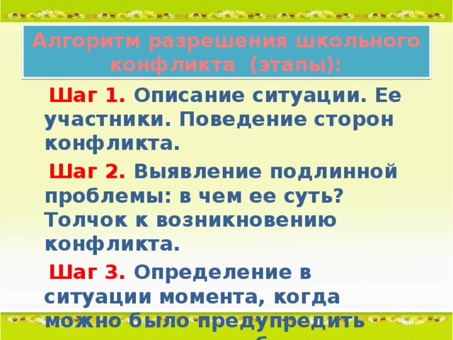 Алгоритм разрешения школьного конфликта (этапы):  Шаг 1. Описание ситуации. Ее участники. Поведение сторон конфликта.  Шаг 2.  Выявление подлинной проблемы: в чем ее суть? Толчок к возникновению конфликта.  Шаг 3. Определение в ситуации момента, когда можно было предупредить перерастание проблемы в конфликт.