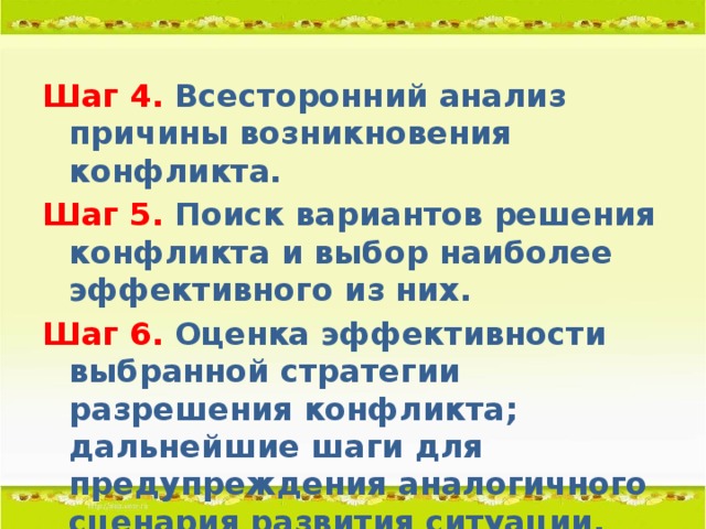 Шаг 4. Всесторонний анализ причины возникновения конфликта. Шаг 5. Поиск вариантов решения конфликта и выбор наиболее эффективного из них. Шаг 6. Оценка эффективности выбранной стратегии разрешения конфликта; дальнейшие шаги для предупреждения аналогичного сценария развития ситуации.