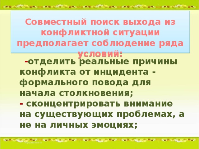 Совместный поиск выхода из конфликтной ситуации предполагает соблюдение ряда условий:    - отделить реальные причины конфликта от инцидента - формального повода для начала столкновения;  - сконцентрировать внимание на существующих проблемах, а не на личных эмоциях;