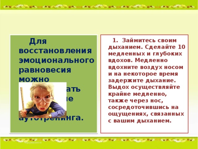Для восстановления эмоционального равновесия можно использовать следующие приемы аутотренинга.    1.  Займитесь своим дыханием. Сделайте 10 медленных и глубоких вдохов. Медленно вдохните воздух носом и на некоторое время задержите дыхание. Выдох осуществляйте крайне медленно, также через нос, сосредоточившись на ощущениях, связанных с вашим дыханием.