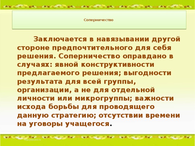 Соперничество       Заключается в навязывании другой стороне предпочтительного для себя решения. Соперничество оправдано в случаях: явной конструктивности предлагаемого решения; выгодности результата для всей группы, организации, а не для отдельной личности или микрогруппы; важности исхода борьбы для проводящего данную стратегию; отсутствии времени на уговоры учащегося .