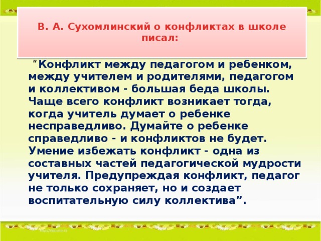 В. А. Сухомлинский о конфликтах в школе писал:   “ Конфликт между педагогом и ребенком, между учителем и родителями, педагогом и коллективом - большая беда школы. Чаще всего конфликт возникает тогда, когда учитель думает о ребенке несправедливо. Думайте о ребенке справедливо - и конфликтов не будет. Умение избежать конфликт - одна из составных частей педагогической мудрости учителя. Предупреждая конфликт, педагог не только сохраняет, но и создает воспитательную силу коллектива”.