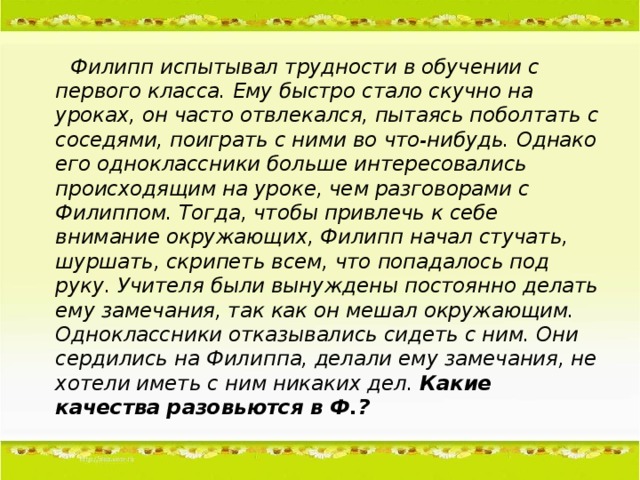 Филипп испытывал трудности в обучении с первого класса. Ему быстро стало скучно на уроках, он часто отвлекался, пытаясь поболтать с соседями, поиграть с ними во что-нибудь. Однако его одноклассники больше интересовались происходящим на уроке, чем разговорами с Филиппом. Тогда, чтобы привлечь к себе внимание окружающих, Филипп начал стучать, шуршать, скрипеть всем, что попадалось под руку. Учителя были вынуждены постоянно делать ему замечания, так как он мешал окружающим. Одноклассники отказывались сидеть с ним. Они сердились на Филиппа, делали ему замечания, не хотели иметь с ним никаких дел. Какие качества разовьются в Ф.?