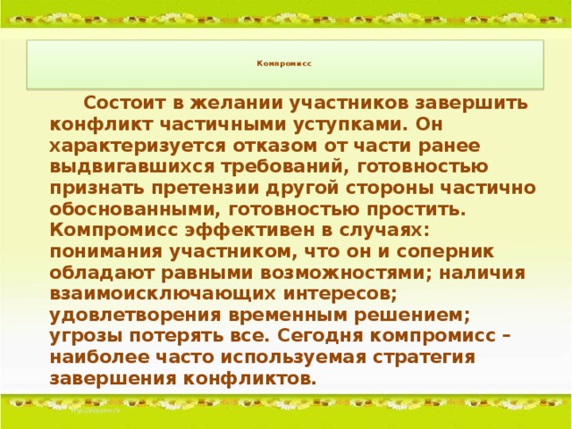 Компромисс       Состоит в желании участников завершить конфликт частичными уступками. Он характеризуется отказом от части ранее выдвигавшихся требований, готовностью признать претензии другой стороны частично обоснованными, готовностью простить. Компромисс эффективен в случаях: понимания участником, что он и соперник обладают равными возможностями; наличия взаимоисключающих интересов; удовлетворения временным решением; угрозы потерять все. Сегодня компромисс – наиболее часто используемая стратегия завершения конфликтов.