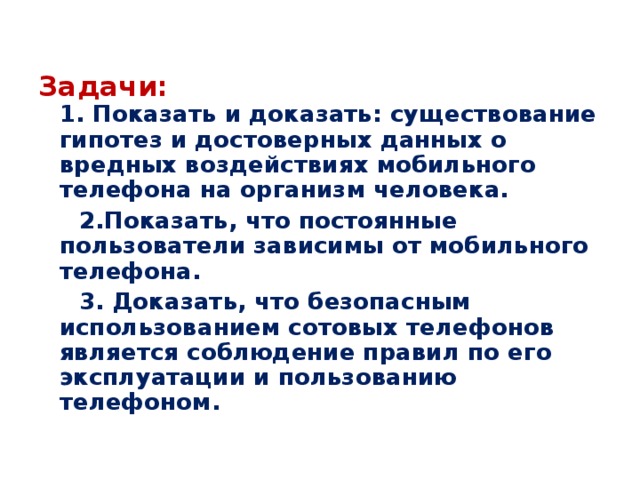 Задачи:   1. Показать и доказать: существование гипотез и достоверных данных о вредных воздействиях мобильного телефона на организм человека.  2.Показать, что постоянные пользователи зависимы от мобильного телефона.  3. Доказать, что безопасным использованием сотовых телефонов является соблюдение правил по его эксплуатации и пользованию телефоном.  