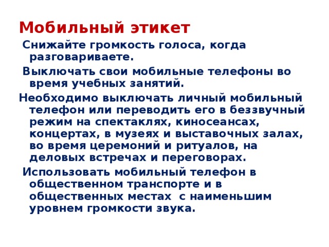 Мобильный этикет  Снижайте громкость голоса, когда разговариваете.  Выключать свои мобильные телефоны во время учебных занятий. Необходимо выключать личный мобильный телефон или переводить его в беззвучный режим на спектаклях, киносеансах, концертах, в музеях и выставочных залах, во время церемоний и ритуалов, на деловых встречах и переговорах.  Использовать мобильный телефон в общественном транспорте и в общественных местах с наименьшим уровнем громкости звука.  