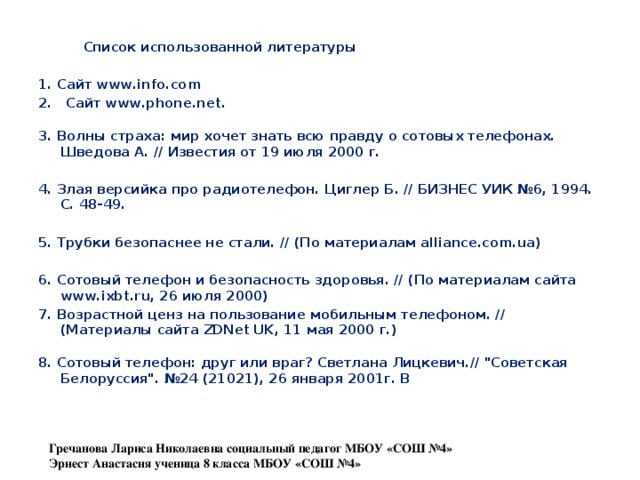  Список использованной литературы  1. Сайт www.info.com 2. Сайт www.phone.net.  3. Волны страха: мир хочет знать всю правду о сотовых телефонах. Шведова А. // Известия от 19 июля 2000 г.  4. Злая версийка про радиотелефон. Циглер Б. // БИЗНЕС УИК №6, 1994. С. 48-49.  5. Трубки безопаснее не стали. // (По материалам alliance.com.ua)  6. Сотовый телефон и безопасность здоровья. // (По материалам сайта www.ixbt.ru, 26 июля 2000) 7. Возрастной ценз на пользование мобильным телефоном. // (Материалы сайта ZDNet UK, 11 мая 2000 г.)  8. Сотовый телефон: друг или враг? Светлана Лицкевич.// 