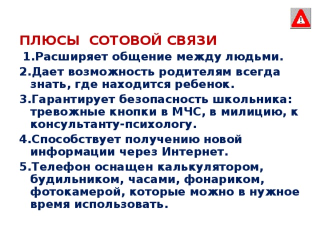 ПЛЮСЫ  СОТОВОЙ СВЯЗИ  1.Расширяет общение между людьми. 2.Дает возможность родителям всегда знать, где находится ребенок. 3.Гарантирует безопасность школьника: тревожные кнопки в МЧС, в милицию, к консультанту-психологу. 4.Способствует получению новой информации через Интернет. 5.Телефон оснащен калькулятором, будильником, часами, фонариком, фотокамерой, которые можно в нужное время использовать.  