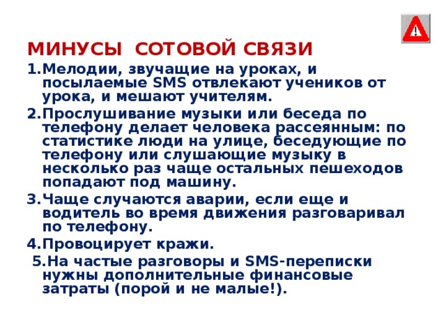 МИНУСЫ  СОТОВОЙ СВЯЗИ 1.Мелодии, звучащие на уроках, и посылаемые SMS отвлекают учеников от урока, и мешают учителям. 2.Прослушивание музыки или беседа по телефону делает человека рассеянным: по статистике люди на улице, беседующие по телефону или слушающие музыку в несколько раз чаще остальных пешеходов попадают под машину. 3.Чаще случаются аварии, если еще и водитель во время движения разговаривал по телефону. 4.Провоцирует кражи.  5.На частые разговоры и SMS-переписки нужны дополнительные финансовые затраты (порой и не малые!).   