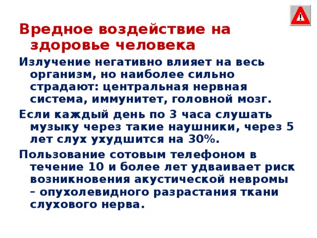 Вредное воздействие на здоровье человека Излучение негативно влияет на весь организм, но наиболее сильно страдают: центральная нервная система, иммунитет, головной мозг. Если каждый день по 3 часа слушать музыку через такие наушники, через 5 лет слух ухудшится на 30%. Пользование сотовым телефоном в течение 10 и более лет удваивает риск возникновения акустической невромы – опухолевидного разрастания ткани слухового нерва. 