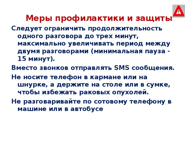  Меры профилактики и защиты Следует ограничить продолжительность одного разговора до трех минут, максимально увеличивать период между двумя разговорами (минимальная пауза - 15 минут). Вместо звонков отправлять SМS сообщения. Не носите телефон в кармане или на шнурке, а держите на столе или в сумке, чтобы избежать раковых опухолей. Не разговаривайте по сотовому телефону в машине или в автобусе 