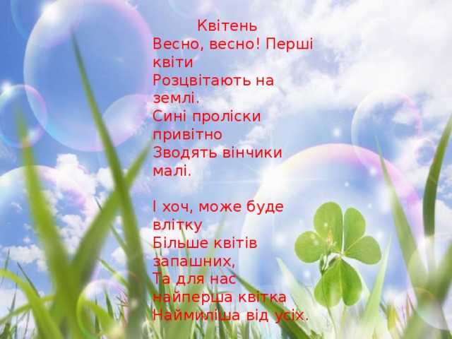  Квітень Весно, весно! Перші квіти Розцвітають на землі. Сині проліски привітно Зводять вінчики малі. І хоч, може буде влітку Більше квітів запашних, Та для нас найперша квітка Наймиліша від усіх. Завжди ми її помітим, З лісу в дім принесемо. І тому цей місяць Квітнем По заслузі ми звемо.  Н. Забіла 