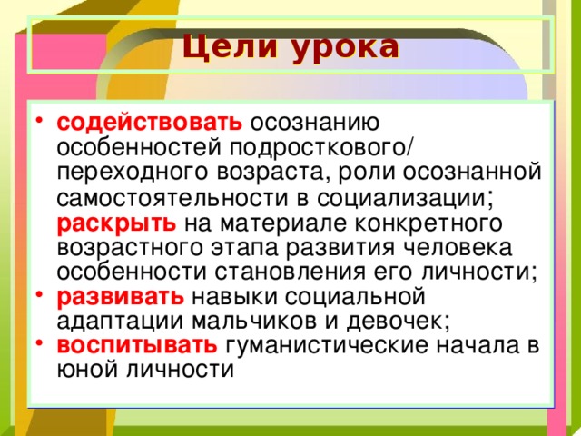 Цели урока содействовать осознанию особенностей подросткового/ переходного возраста, роли осознанной самостоятельности в социализации ; раскрыть на материале конкретного возрастного этапа развития человека особенности становления его личности; развивать навыки социальной адаптации мальчиков и девочек; воспитывать гуманистические начала в юной личности 