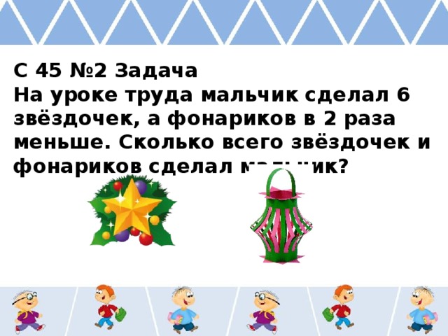 С 45 №2 Задача На уроке труда мальчик сделал 6 звёздочек, а фонариков в 2 раза меньше. Сколько всего звёздочек и фонариков сделал мальчик? 