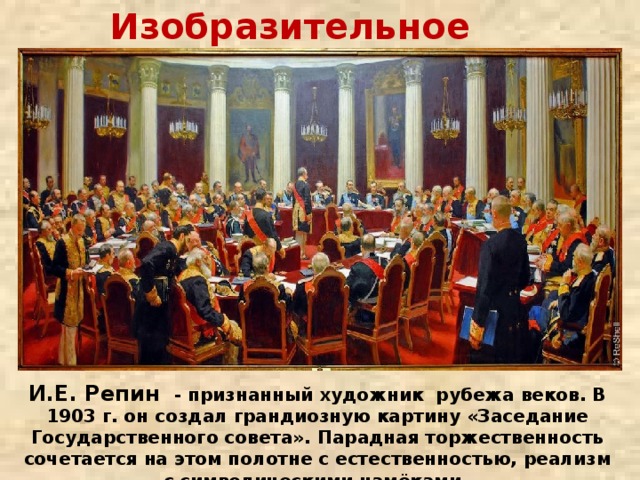 Изобразительное искусство   И.Е. Репин - признанный художник рубежа веков. В 1903 г. он создал грандиозную картину «Заседание Государственного совета». Парадная торжественность сочетается на этом полотне с естественностью, реализм – с символическими намёками. 