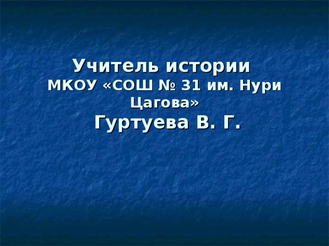 Учитель истории  МКОУ «СОШ № 31 им. Нури Цагова»  Гуртуева В. Г. 