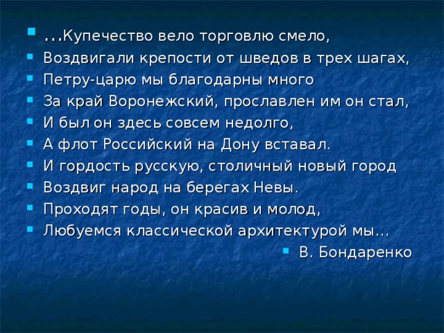 … Купечество вело торговлю смело, Воздвигали крепости от шведов в трех шагах, Петру-царю мы благодарны много За край Воронежский, прославлен им он стал, И был он здесь совсем недолго, А флот Российский на Дону вставал. И гордость русскую, столичный новый город Воздвиг народ на берегах Невы. Проходят годы, он красив и молод, Любуемся классической архитектурой мы… В. Бондаренко 