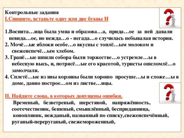 Контрольные задания I .Спишите, вставьте одну или две буквы Н  1.Воспита…ица была умна и образова…а, прида…ое за ней давали  невида…ое, но нежда…о - негада…о случилась небывалая история. 2. Мочё…ые яблоки особе…о вкусны с топлё…ым молоком и свежеиспечё…ым хлебом. 3. Гранё…ые шпили собора были торжестве…о устремле…ы в небесную высь, и, потрясё…ые его красотой, туристы ошеломлё…о замолчали. 4. Сплетё…ые из ивы корзины были хорошо просуше…ы и сложе…ы в доме, давно построе…ом из листве…ицы.  II . Найдите слова, в которых допущены ошибки.  Временый, безветреный, шерстяной, напряжённость, соотечественик, бешеный, смышлённый, бесприданница,  конопляник, нежданый, названный по списку,свежеиспечённый, руганый-переруганый, свежемороженный,  