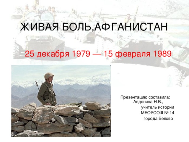 ЖИВАЯ БОЛЬ,АФГАНИСТАН 25 декабря 1979 — 15 февраля 1989 Презентацию составила:  Авдонина Н.В.,  учитель истории  МБОУСОШ № 14  города Белово