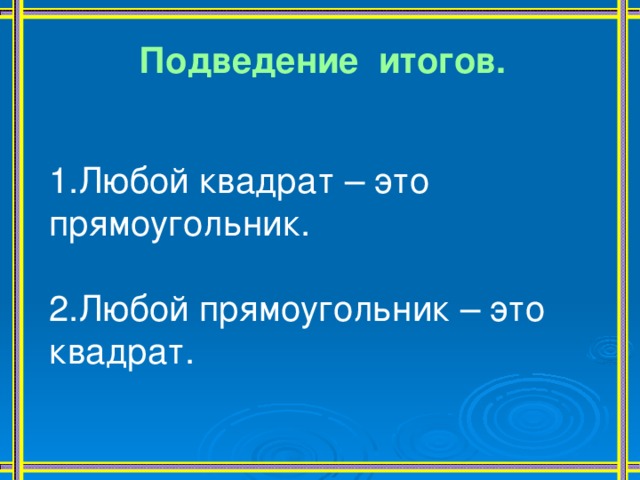 Подведение итогов.   1.Любой квадрат – это прямоугольник. 2.Любой прямоугольник – это квадрат. 