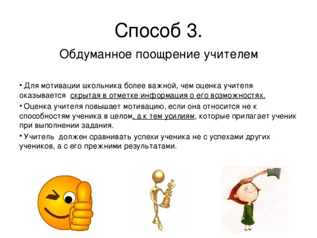 Способ 3. Обдуманное поощрение учителем  Для мотивации школьника более важной, чем оценка учителя оказывается  скрытая в отметке информация о его возможностях.   Оценка учителя повышает мотивацию, если она относится не к способностям ученика в целом , а к тем усилиям , которые прилагает ученик при выполнении задания.  Учитель должен сравнивать успехи ученика не с успехами других учеников, а с его прежними результатами. 