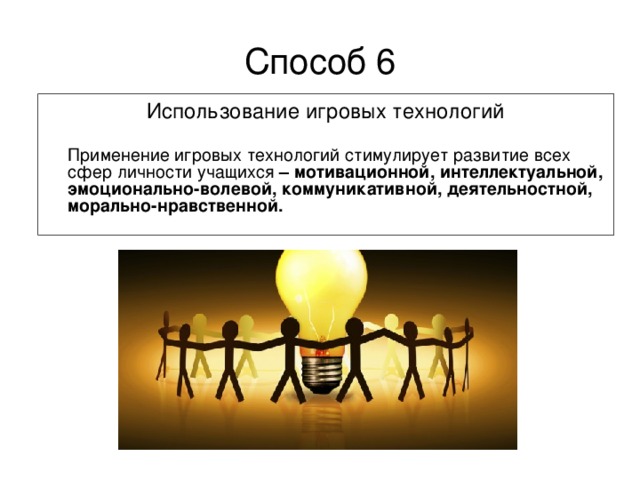 Способ 6 Использование игровых технологий  Применение игровых технологий стимулирует развитие всех сфер личности учащихся – мотивационной, интеллектуальной, эмоционально-волевой, коммуникативной, деятельностной, морально-нравственной.  