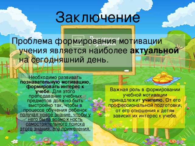 Заключение Проблема формирования мотивации учения является наиболее актуальной на сегодняшний день. Необходимо развивать познавательную мотивацию, формировать интерес к учебе. Для этого преподавание учебных предметов должно быть выстроено так, чтобы в процессе обучения ребенок получал новое знание, чтобы у него была возможность самостоятельного поиска этого знания, его применения.  Важная роль в формировании учебной мотивации принадлежит учителю. От его профессиональной подготовки, от его отношения к детям зависит их интерес к учебе. 