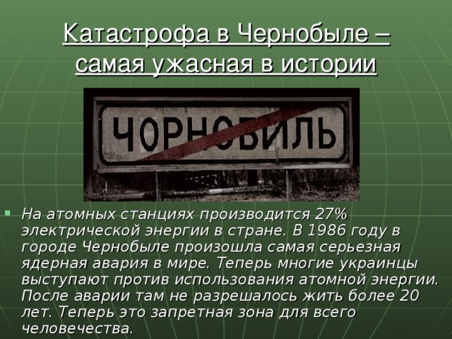 Катастрофа в Чернобыле – самая ужасная в истории ядерная трагедия. На атомных станциях производится 27% электрической энергии в стране. В 1986 году в городе Чернобыле произошла самая серьезная ядерная авария в мире. Теперь многие украинцы выступают против использования атомной энергии. После аварии там не разрешалось жить более 20 лет. Теперь это запретная зона для всего человечества. 
