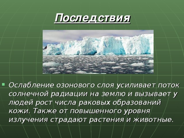 Последствия Ослабление озонового слоя усиливает поток солнечной радиации на землю и вызывает у людей рост числа раковых образований кожи. Также от повышенного уровня излучения страдают растения и животные. 