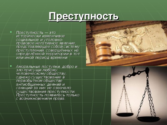 Преступность Преступность — это исторически изменчивое социальное и уголовно-правовое негативное явление, представляющее собой систему преступлений, совершённых на определённой территории в тот или иной период времени  Аморальные поступки, добро и зло присущи любому человеческому обществу, однако существование в первобытном обществе антиобщинных деяний и санкций за них не означало существования преступности. Преступность появилась только с возникновением права. 