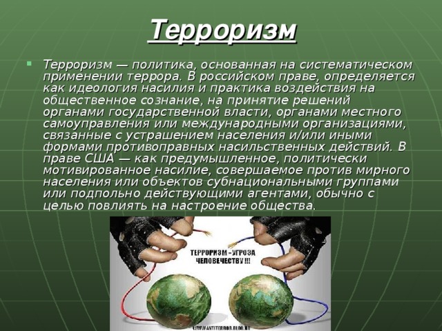 Терроризм Терроризм — политика, основанная на систематическом применении террора. В российском праве, определяется как идеология насилия и практика воздействия на общественное сознание, на принятие решений органами государственной власти, органами местного самоуправления или международными организациями, связанные с устрашением населения и/или иными формами противоправных насильственных действий. В праве США — как предумышленное, политически мотивированное насилие, совершаемое против мирного населения или объектов субнациональными группами или подпольно действующими агентами, обычно с целью повлиять на настроение общества. 