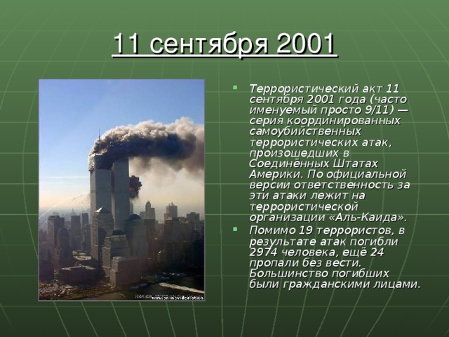 11 сентября 2001 Террористический акт 11 сентября 2001 года (часто именуемый просто 9/11) — серия координированных самоубийственных террористических атак, произошедших в Соединённых Штатах Америки. По официальной версии ответственность за эти атаки лежит на террористической организации «Аль-Каида». Помимо 19 террористов, в результате атак погибли 2974 человека, ещё 24 пропали без вести. Большинство погибших были гражданскими лицами. 