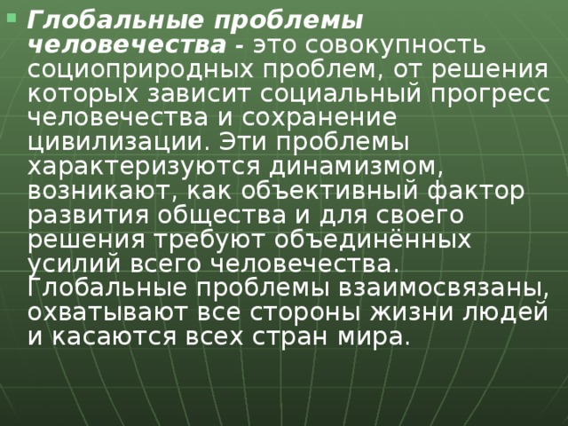 Глобальные проблемы человечества - это совокупность социоприродных проблем, от решения которых зависит социальный прогресс человечества и сохранение цивилизации. Эти проблемы характеризуются динамизмом, возникают, как объективный фактор развития общества и для своего решения требуют объединённых усилий всего человечества. Глобальные проблемы взаимосвязаны, охватывают все стороны жизни людей и касаются всех стран мира.  